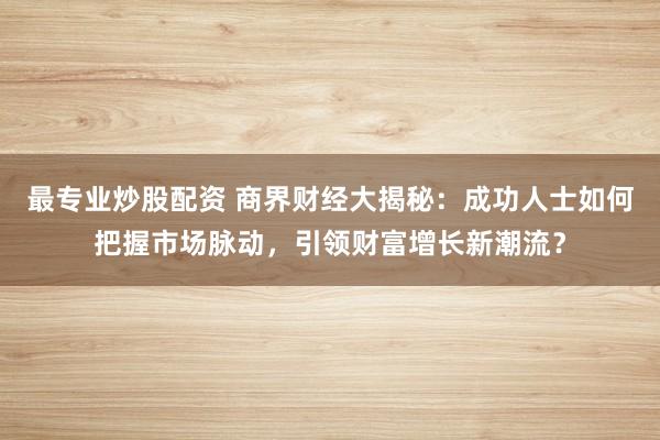 最专业炒股配资 商界财经大揭秘：成功人士如何把握市场脉动，引领财富增长新潮流？