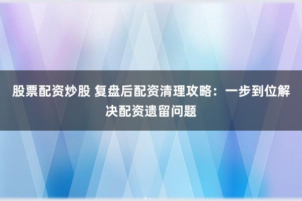 股票配资炒股 复盘后配资清理攻略：一步到位解决配资遗留问题