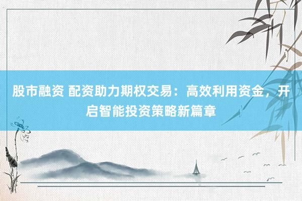 股市融资 配资助力期权交易：高效利用资金，开启智能投资策略新篇章