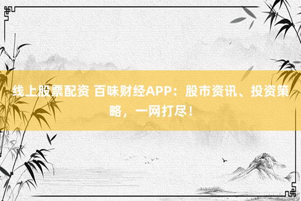 线上股票配资 百味财经APP：股市资讯、投资策略，一网打尽！