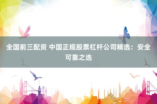 全国前三配资 中国正规股票杠杆公司精选：安全可靠之选