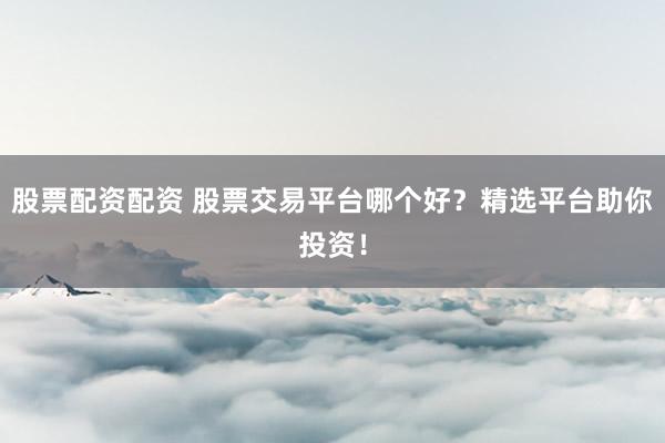 股票配资配资 股票交易平台哪个好？精选平台助你投资！