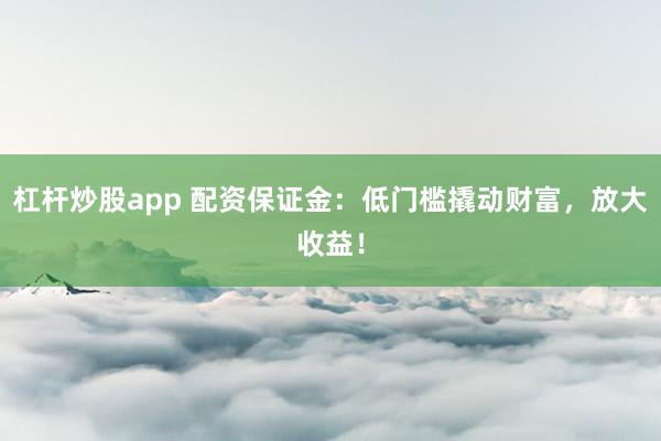 杠杆炒股app 配资保证金：低门槛撬动财富，放大收益！