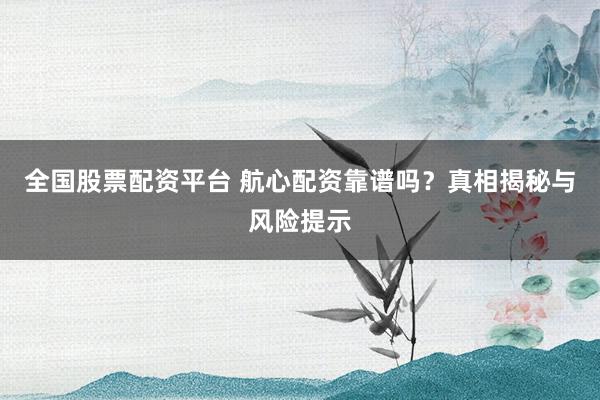 全国股票配资平台 航心配资靠谱吗？真相揭秘与风险提示