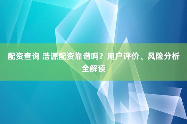 配资查询 浩源配资靠谱吗？用户评价、风险分析全解读