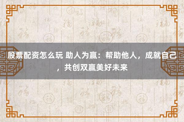 股票配资怎么玩 助人为赢：帮助他人，成就自己，共创双赢美好未来