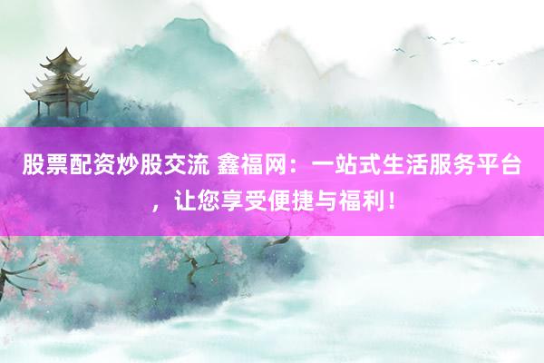 股票配资炒股交流 鑫福网：一站式生活服务平台，让您享受便捷与福利！