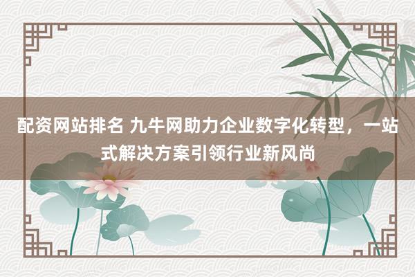 配资网站排名 九牛网助力企业数字化转型，一站式解决方案引领行业新风尚