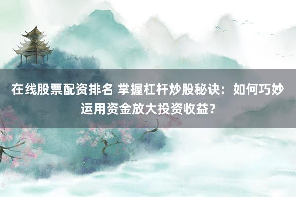 在线股票配资排名 掌握杠杆炒股秘诀：如何巧妙运用资金放大投资收益？