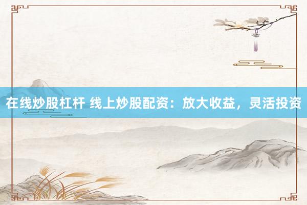 在线炒股杠杆 线上炒股配资：放大收益，灵活投资