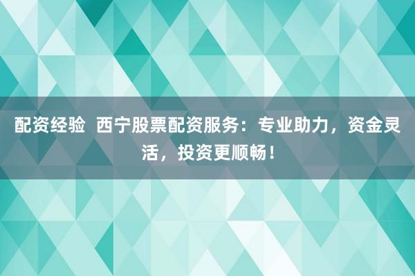 配资经验  西宁股票配资服务：专业助力，资金灵活，投资更顺畅！