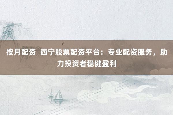按月配资  西宁股票配资平台：专业配资服务，助力投资者稳健盈利