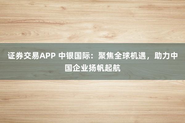 证券交易APP 中银国际：聚焦全球机遇，助力中国企业扬帆起航