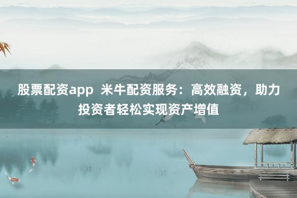 股票配资app  米牛配资服务：高效融资，助力投资者轻松实现资产增值