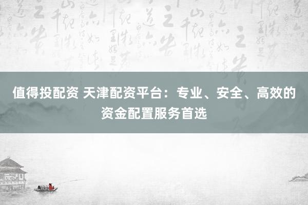 值得投配资 天津配资平台：专业、安全、高效的资金配置服务首选
