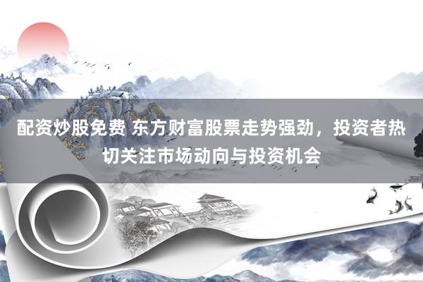 配资炒股免费 东方财富股票走势强劲，投资者热切关注市场动向与投资机会