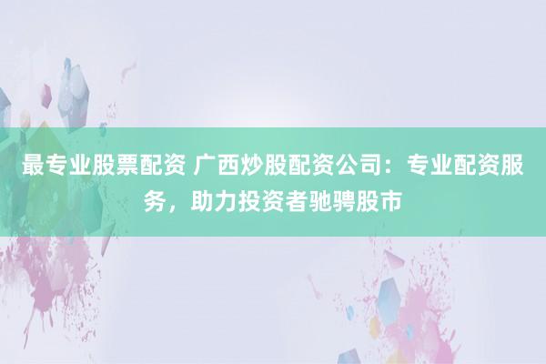 最专业股票配资 广西炒股配资公司：专业配资服务，助力投资者驰骋股市