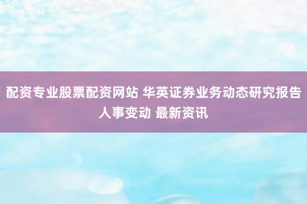 配资专业股票配资网站 华英证券业务动态研究报告人事变动 最新资讯