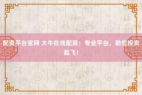配资平台官网 大牛在线配资：专业平台，助您投资起飞！