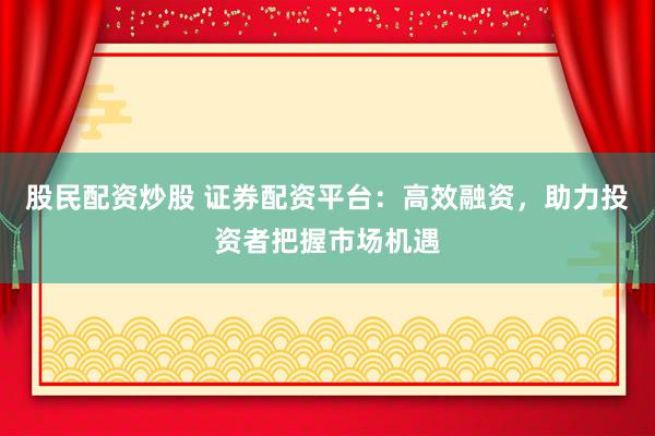 股民配资炒股 证券配资平台：高效融资，助力投资者把握市场机遇