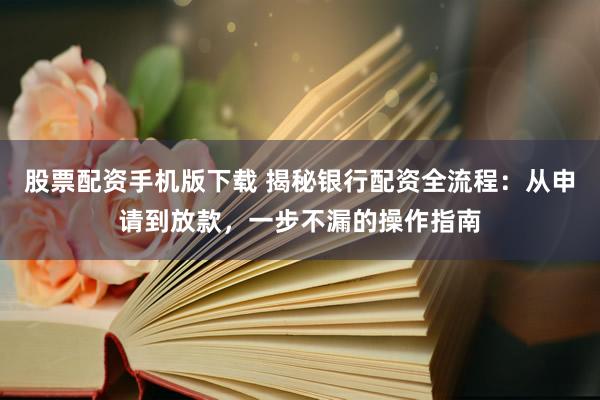 股票配资手机版下载 揭秘银行配资全流程：从申请到放款，一步不漏的操作指南
