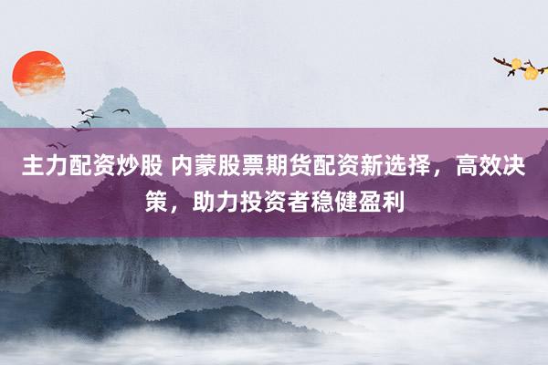 主力配资炒股 内蒙股票期货配资新选择，高效决策，助力投资者稳健盈利