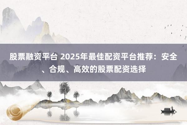 股票融资平台 2025年最佳配资平台推荐：安全、合规、高效的股票配资选择