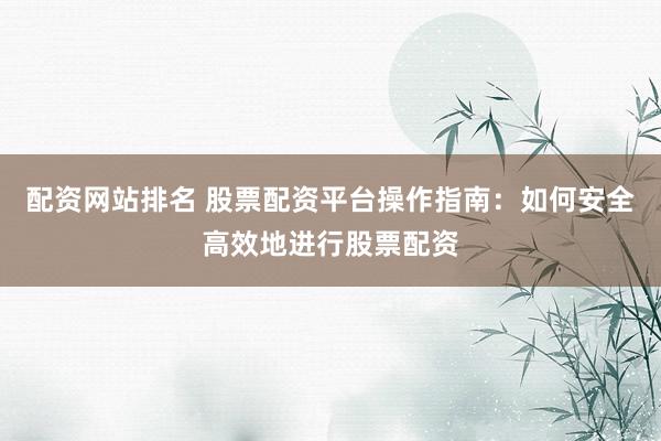 配资网站排名 股票配资平台操作指南：如何安全高效地进行股票配资