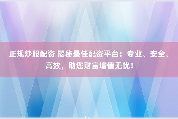 正规炒股配资 揭秘最佳配资平台：专业、安全、高效，助您财富增值无忧！