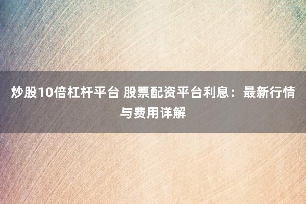 炒股10倍杠杆平台 股票配资平台利息：最新行情与费用详解