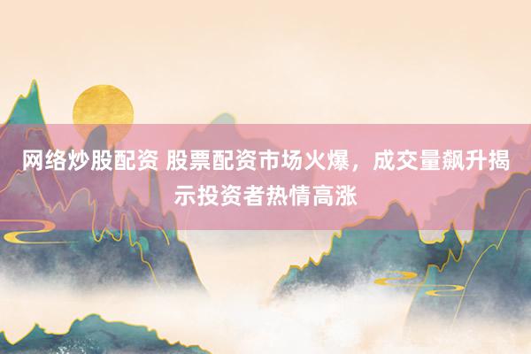 网络炒股配资 股票配资市场火爆，成交量飙升揭示投资者热情高涨