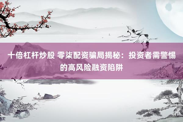 十倍杠杆炒股 零柒配资骗局揭秘：投资者需警惕的高风险融资陷阱