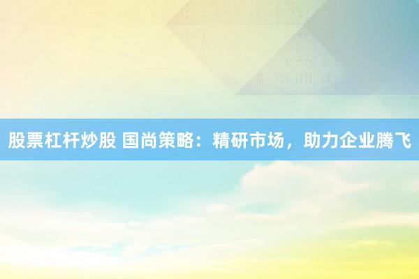股票杠杆炒股 国尚策略：精研市场，助力企业腾飞