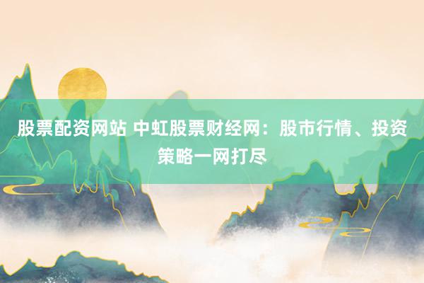 股票配资网站 中虹股票财经网：股市行情、投资策略一网打尽