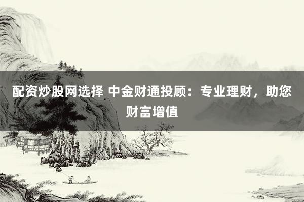 配资炒股网选择 中金财通投顾：专业理财，助您财富增值