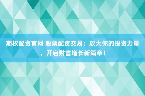 期权配资官网 股票配资交易：放大你的投资力量，开启财富增长新篇章！