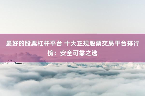 最好的股票杠杆平台 十大正规股票交易平台排行榜：安全可靠之选