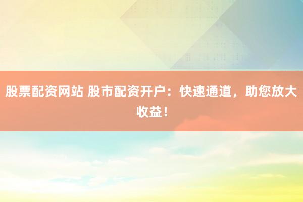 股票配资网站 股市配资开户：快速通道，助您放大收益！