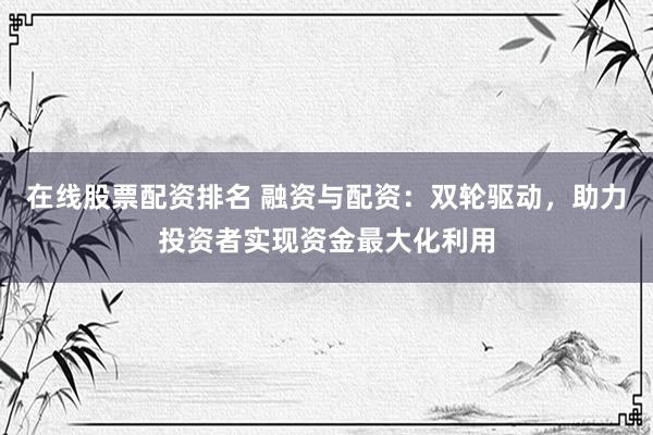 在线股票配资排名 融资与配资：双轮驱动，助力投资者实现资金最大化利用