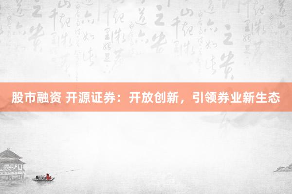 股市融资 开源证券：开放创新，引领券业新生态