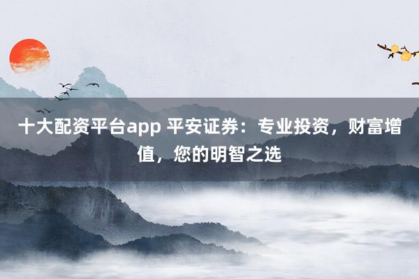 十大配资平台app 平安证券：专业投资，财富增值，您的明智之选