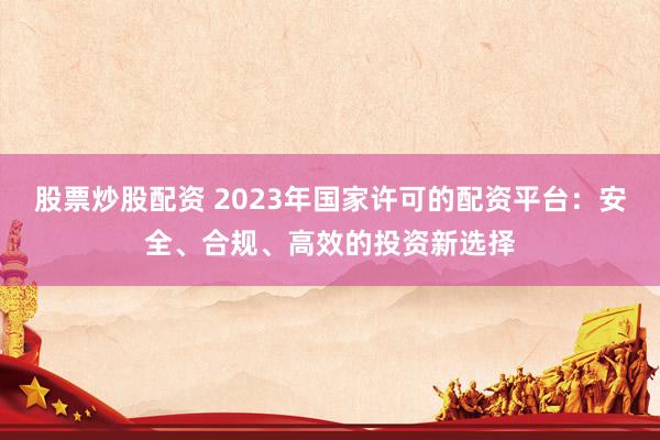 股票炒股配资 2023年国家许可的配资平台：安全、合规、高效的投资新选择