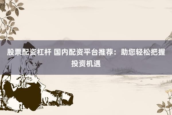 股票配资杠杆 国内配资平台推荐：助您轻松把握投资机遇