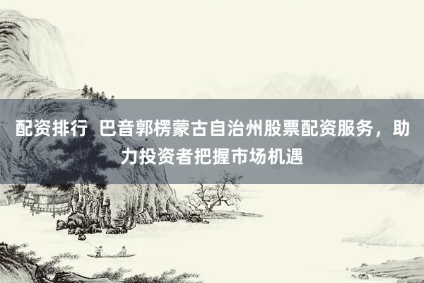配资排行  巴音郭楞蒙古自治州股票配资服务，助力投资者把握市场机遇