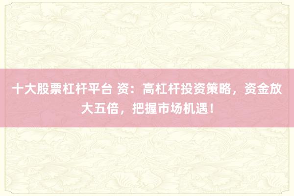 十大股票杠杆平台 资：高杠杆投资策略，资金放大五倍，把握市场机遇！