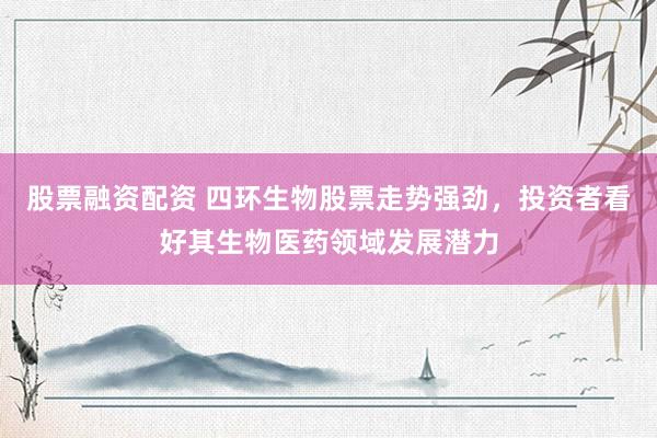 股票融资配资 四环生物股票走势强劲，投资者看好其生物医药领域发展潜力