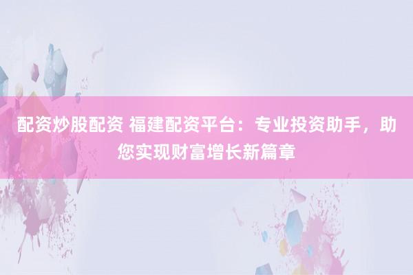 配资炒股配资 福建配资平台：专业投资助手，助您实现财富增长新篇章
