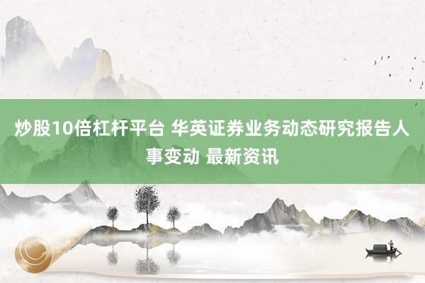 炒股10倍杠杆平台 华英证券业务动态研究报告人事变动 最新资讯