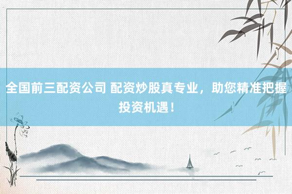 全国前三配资公司 配资炒股真专业，助您精准把握投资机遇！
