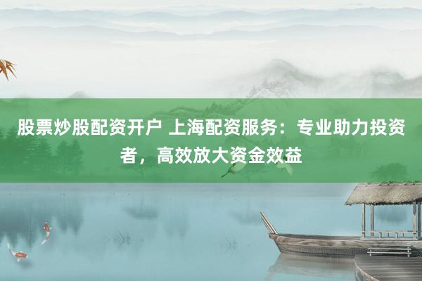 股票炒股配资开户 上海配资服务：专业助力投资者，高效放大资金效益